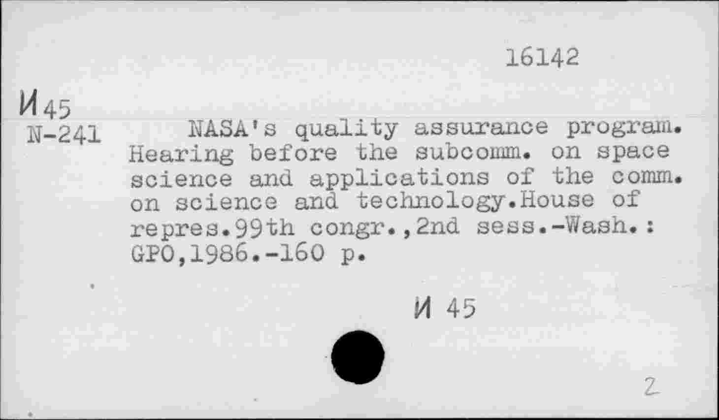 ﻿16142
1445
N-241
NASA’s quality assurance program. Hearing before the subcomm, on space science and applications of the comm, on science and technology.House of repres.99th congr.,2nd sess.-Wash.: GPO,1986.-160 p.
M 45
Z.